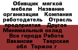 Обивщик. мягкой мебели › Название организации ­ Компания-работодатель › Отрасль предприятия ­ Другое › Минимальный оклад ­ 1 - Все города Работа » Вакансии   . Тверская обл.,Торжок г.